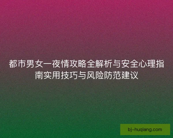 都市男女一夜情攻略全解析与安全心理指南实用技巧与风险防范建议