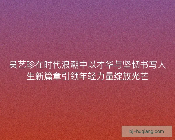 吴艺珍在时代浪潮中以才华与坚韧书写人生新篇章引领年轻力量绽放光芒