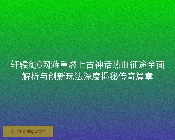 轩辕剑6网游重燃上古神话热血征途全面解析与创新玩法深度揭秘传奇篇章