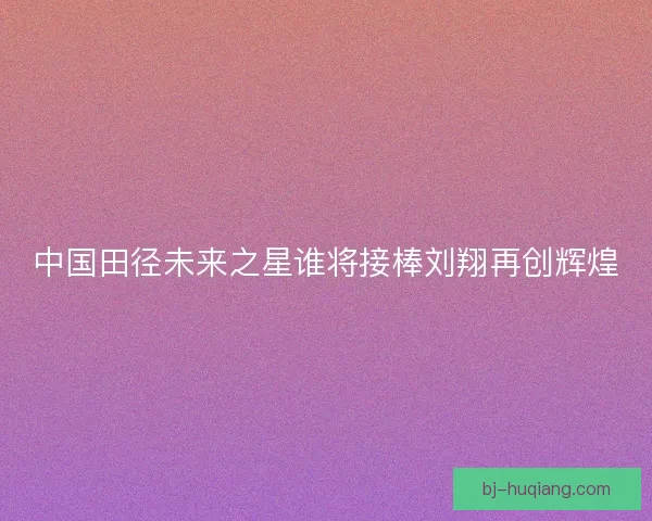 中国田径未来之星谁将接棒刘翔再创辉煌
